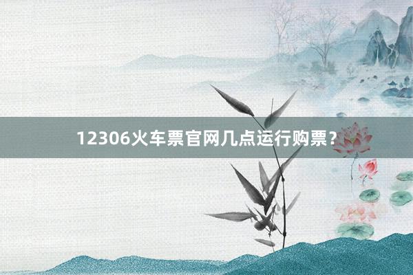 12306火车票官网几点运行购票？